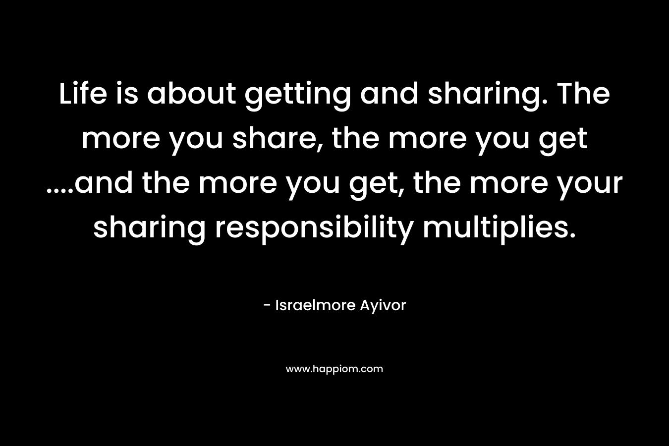 Life is about getting and sharing. The more you share, the more you get ....and the more you get, the more your sharing responsibility multiplies.