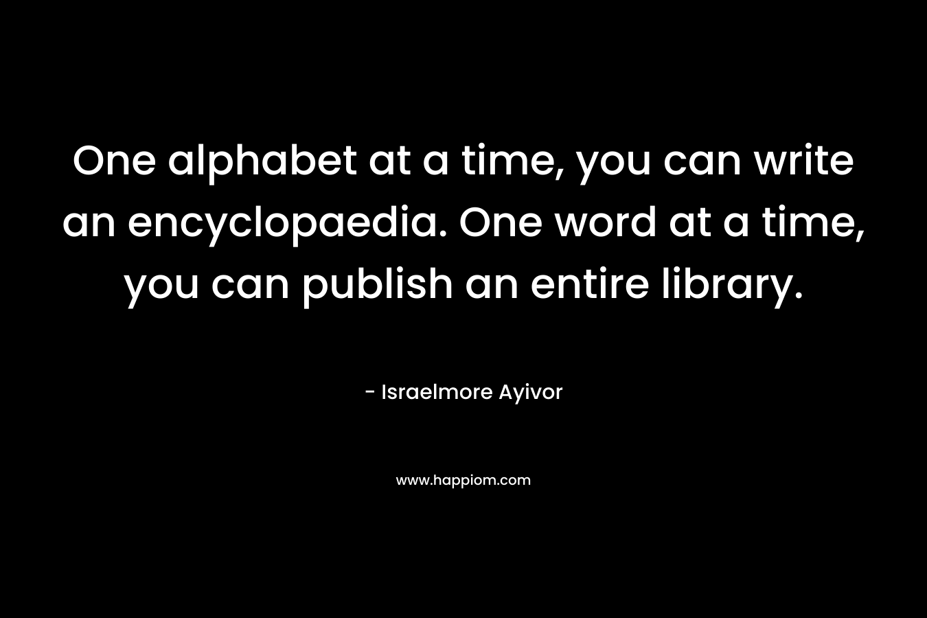 One alphabet at a time, you can write an encyclopaedia. One word at a time, you can publish an entire library. – Israelmore Ayivor