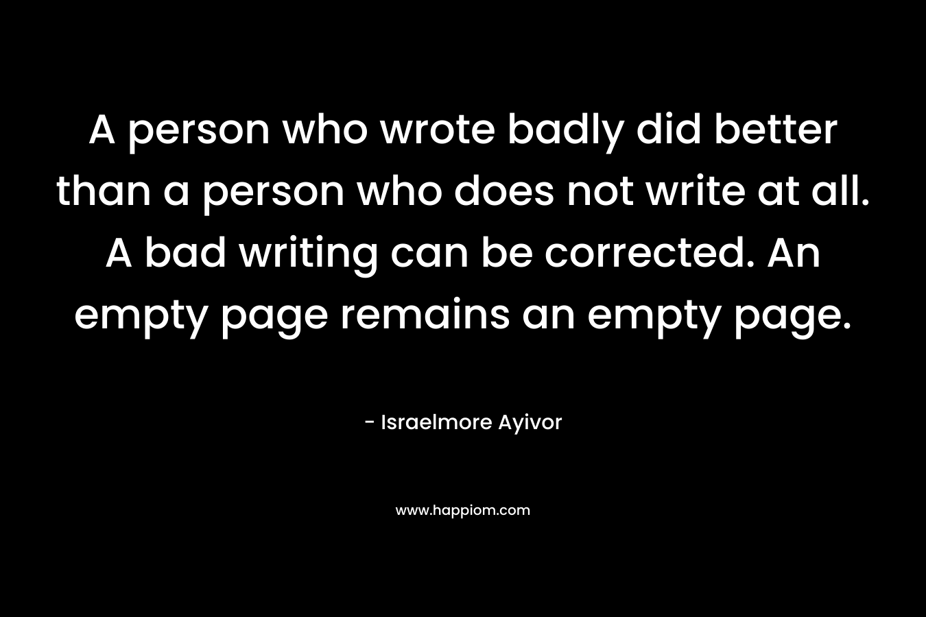 A person who wrote badly did better than a person who does not write at all. A bad writing can be corrected. An empty page remains an empty page.