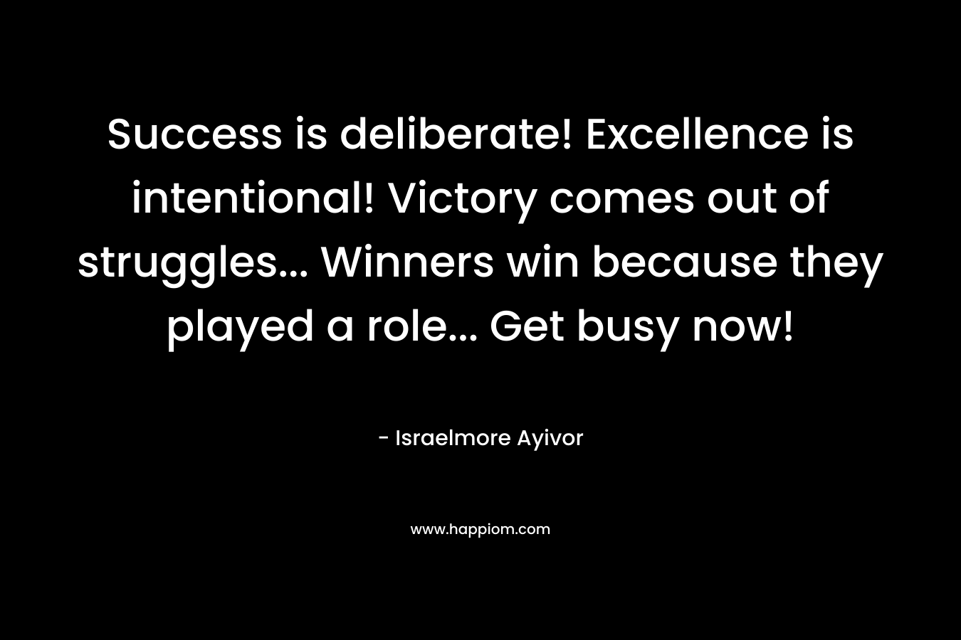 Success is deliberate! Excellence is intentional! Victory comes out of struggles… Winners win because they played a role… Get busy now! – Israelmore Ayivor