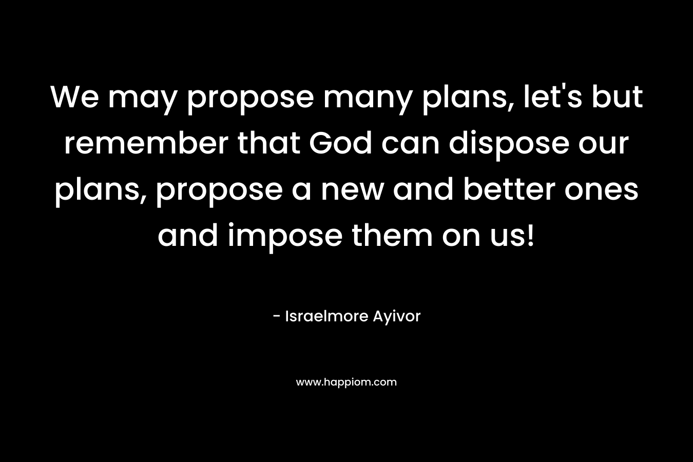 We may propose many plans, let’s but remember that God can dispose our plans, propose a new and better ones and impose them on us! – Israelmore Ayivor