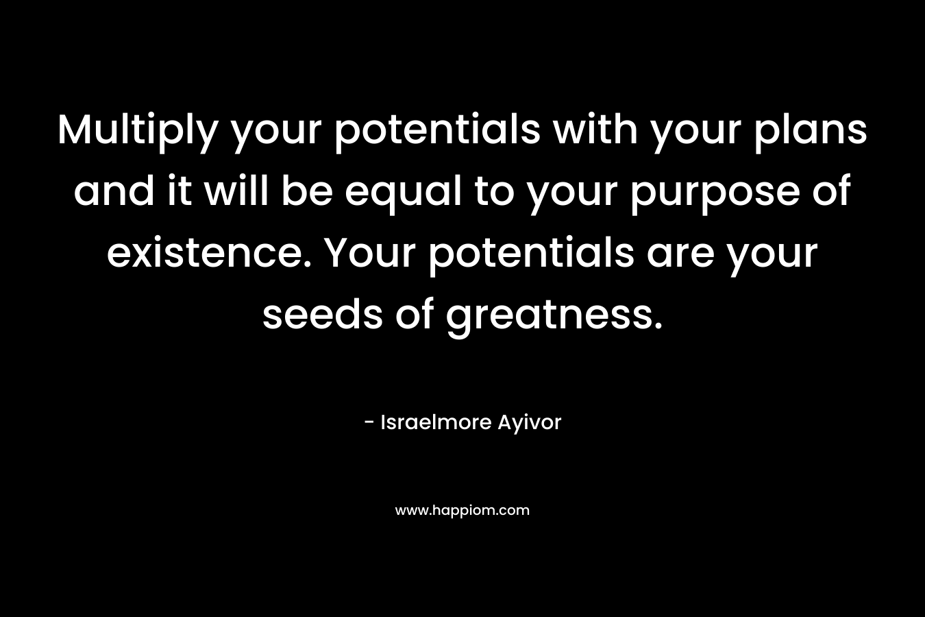Multiply your potentials with your plans and it will be equal to your purpose of existence. Your potentials are your seeds of greatness.
