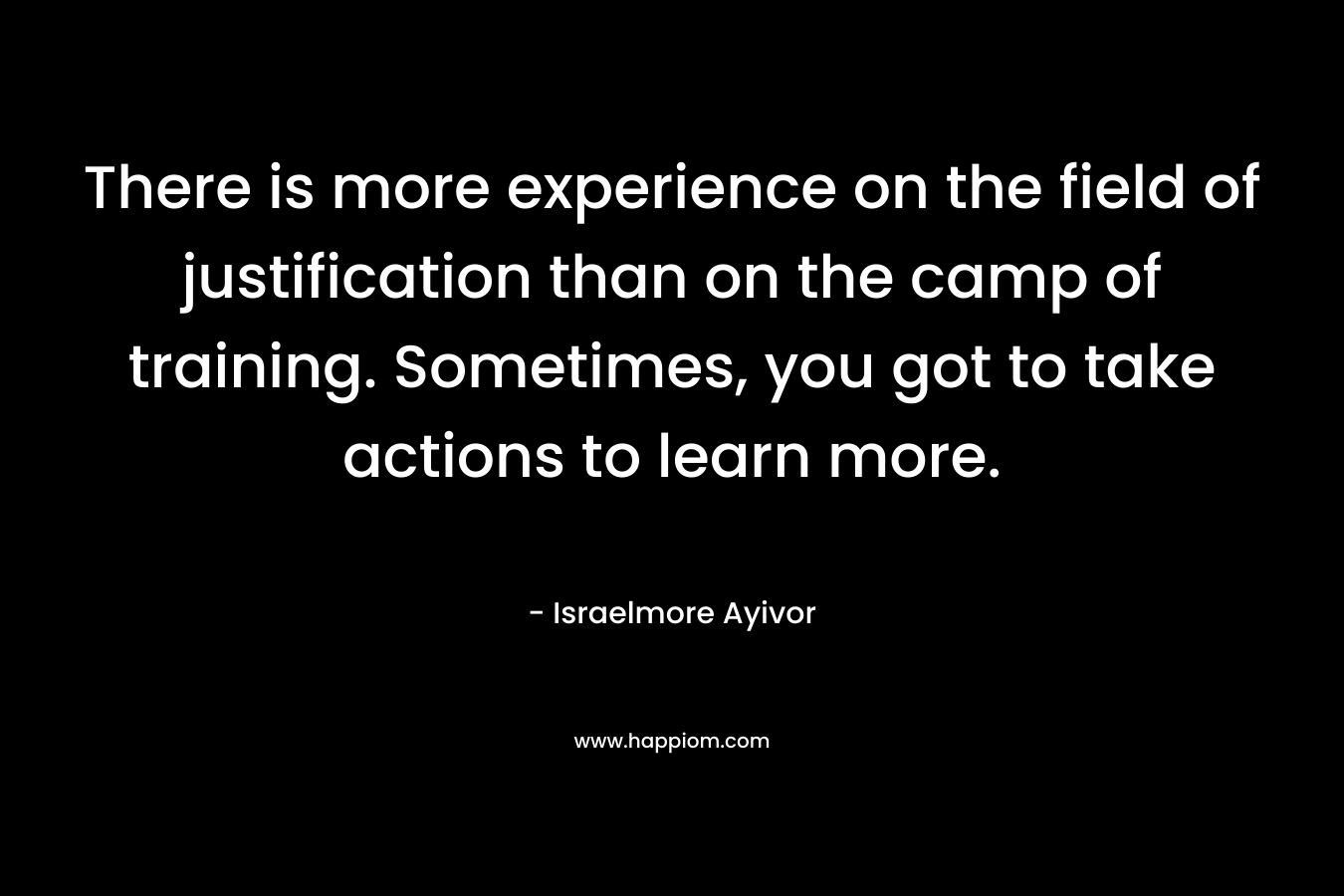 There is more experience on the field of justification than on the camp of training. Sometimes, you got to take actions to learn more. – Israelmore Ayivor