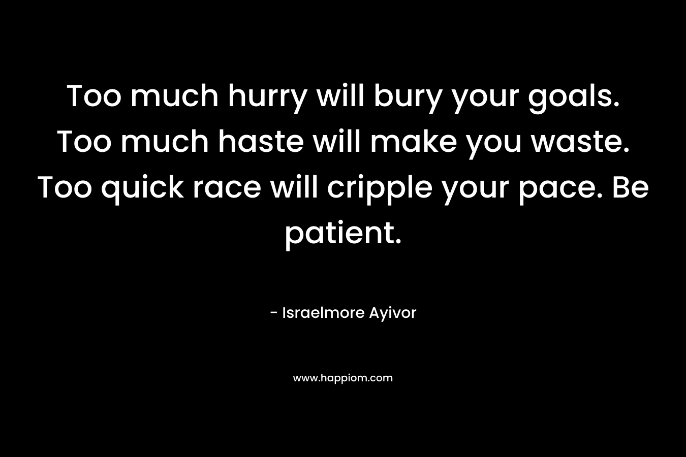 Too much hurry will bury your goals. Too much haste will make you waste. Too quick race will cripple your pace. Be patient. – Israelmore Ayivor