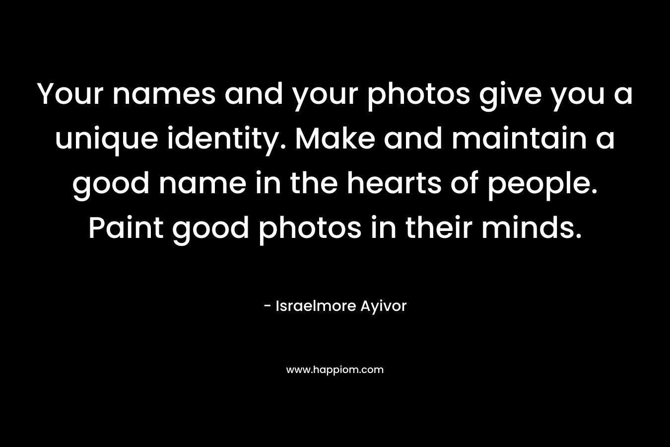 Your names and your photos give you a unique identity. Make and maintain a good name in the hearts of people. Paint good photos in their minds. – Israelmore Ayivor