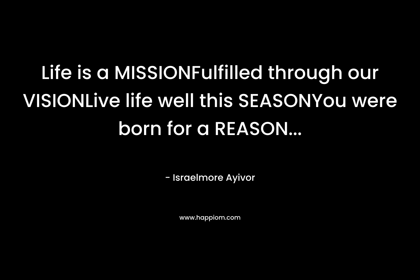Life is a MISSIONFulfilled through our VISIONLive life well this SEASONYou were born for a REASON… – Israelmore Ayivor