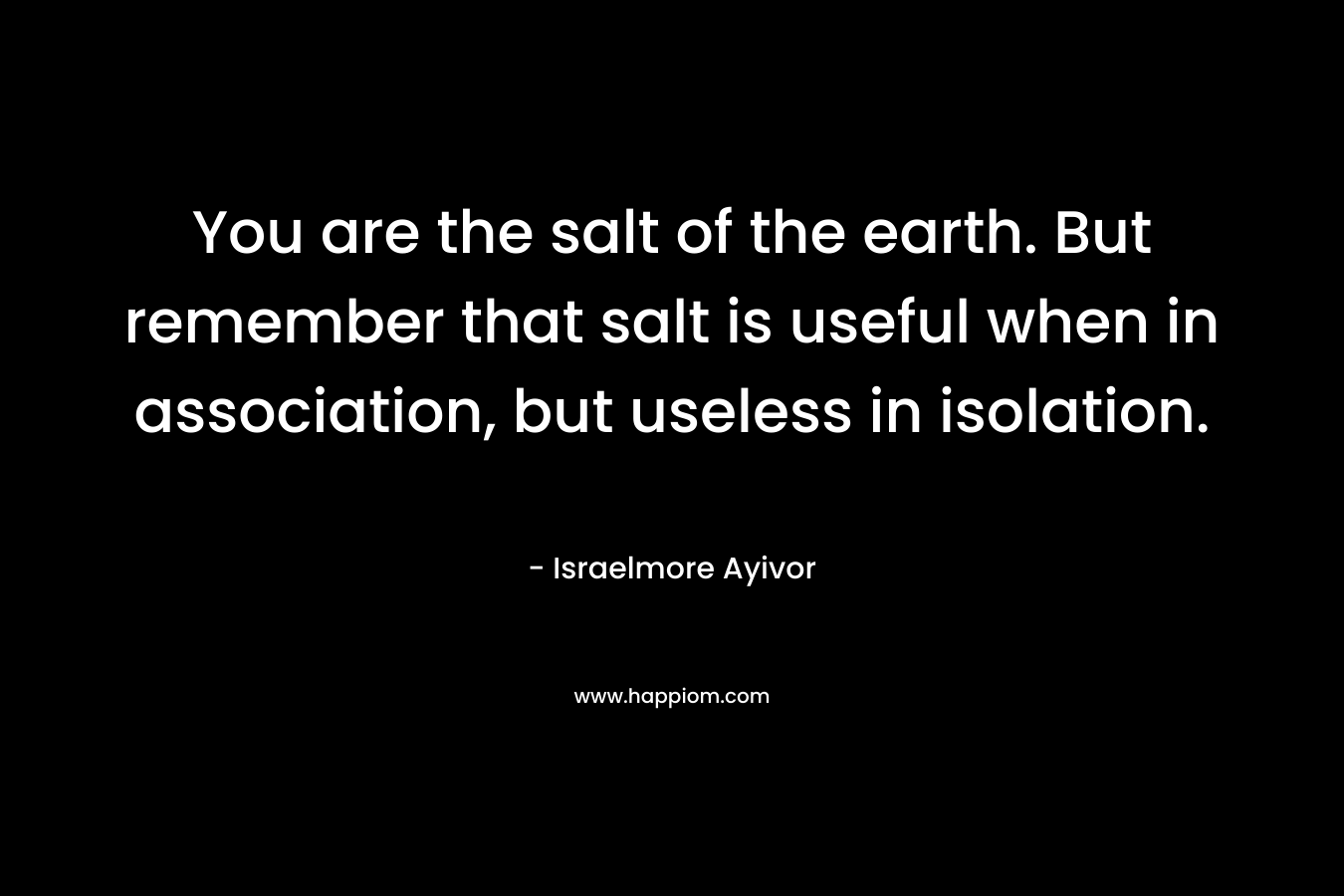 You are the salt of the earth. But remember that salt is useful when in association, but useless in isolation.