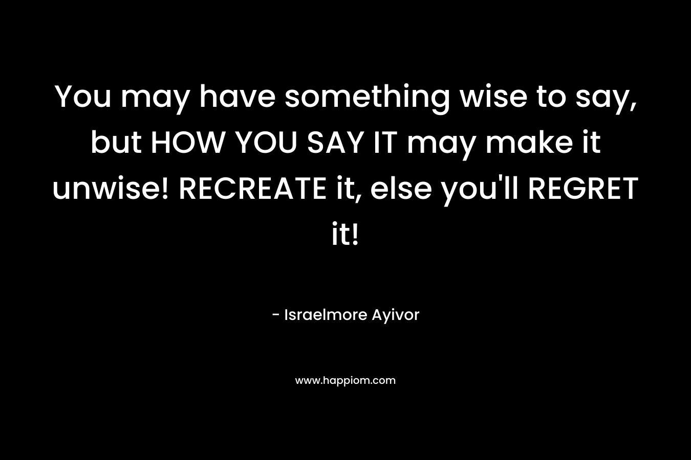 You may have something wise to say, but HOW YOU SAY IT may make it unwise! RECREATE it, else you’ll REGRET it! – Israelmore Ayivor