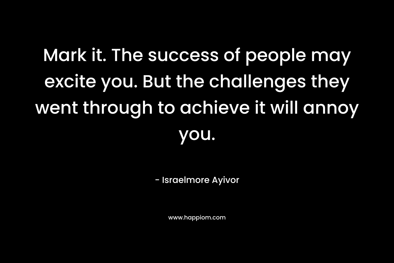 Mark it. The success of people may excite you. But the challenges they went through to achieve it will annoy you. – Israelmore Ayivor