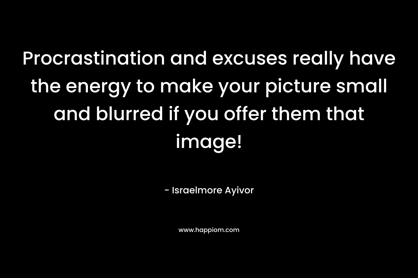 Procrastination and excuses really have the energy to make your picture small and blurred if you offer them that image! – Israelmore Ayivor