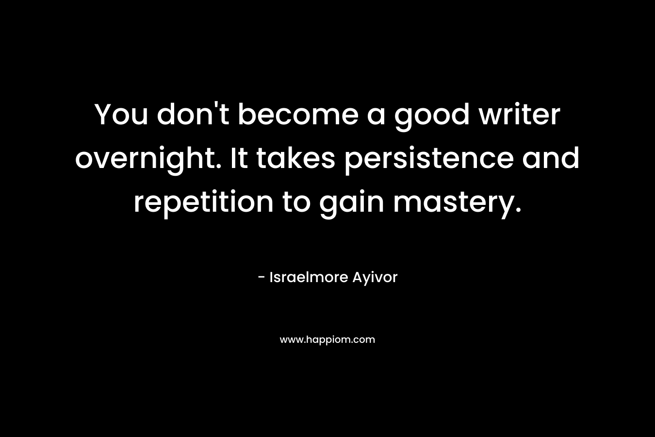 You don't become a good writer overnight. It takes persistence and repetition to gain mastery.