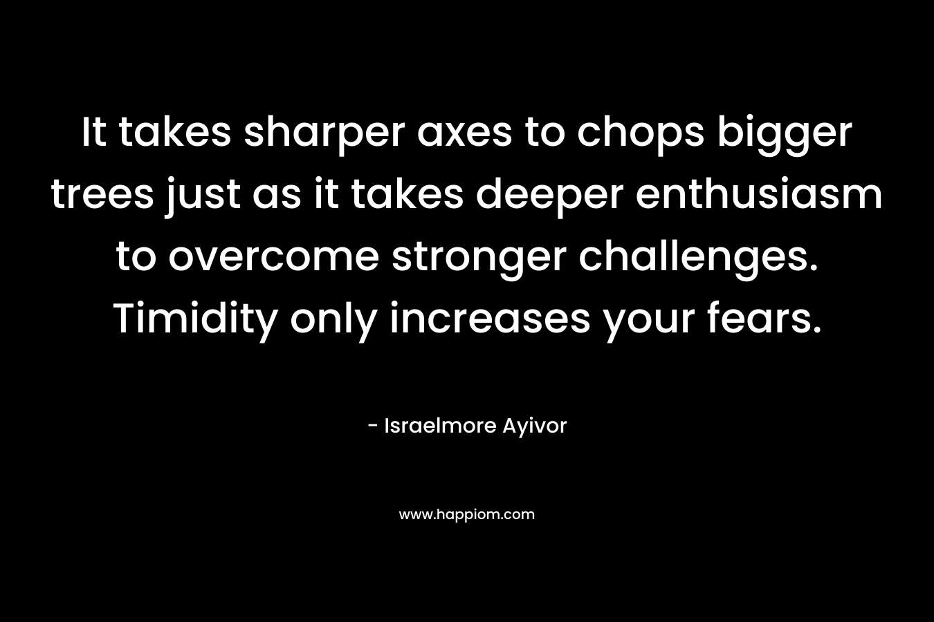 It takes sharper axes to chops bigger trees just as it takes deeper enthusiasm to overcome stronger challenges. Timidity only increases your fears.
