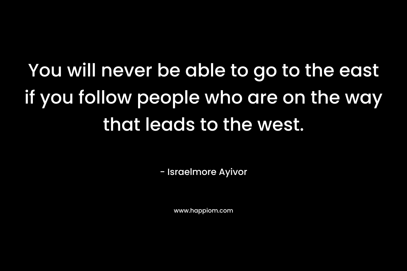 You will never be able to go to the east if you follow people who are on the way that leads to the west. – Israelmore Ayivor