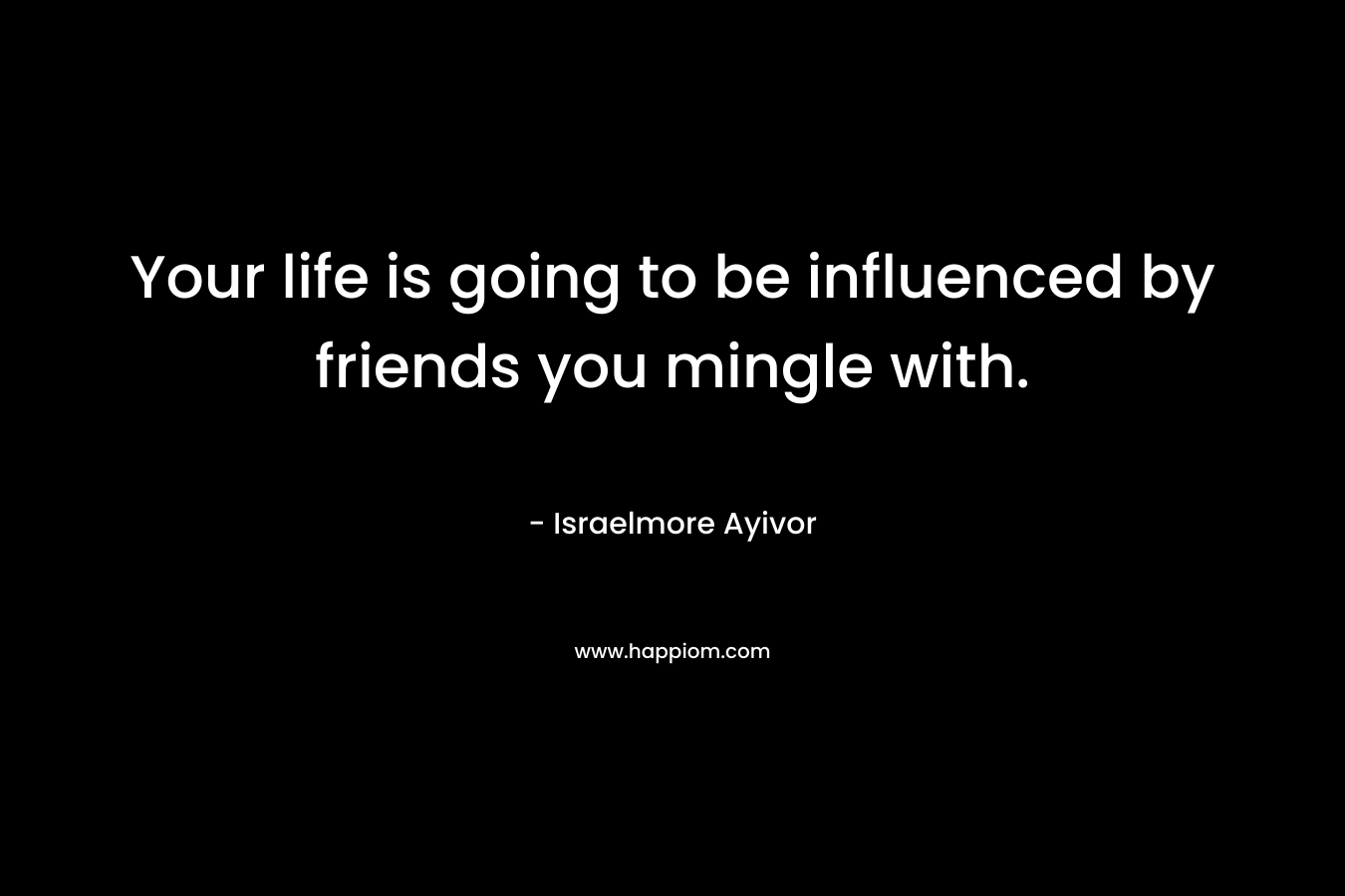 Your life is going to be influenced by friends you mingle with. – Israelmore Ayivor