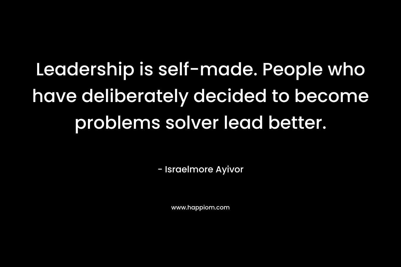 Leadership is self-made. People who have deliberately decided to become problems solver lead better. – Israelmore Ayivor