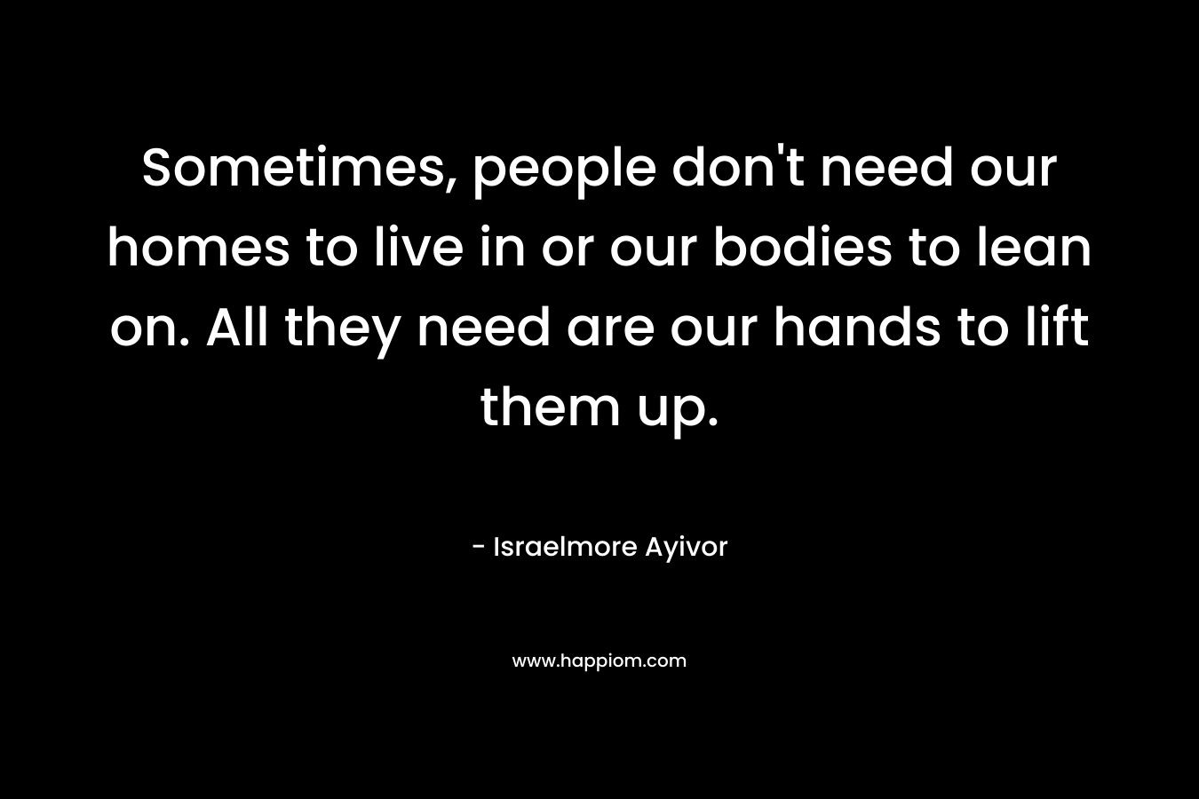 Sometimes, people don’t need our homes to live in or our bodies to lean on. All they need are our hands to lift them up. – Israelmore Ayivor