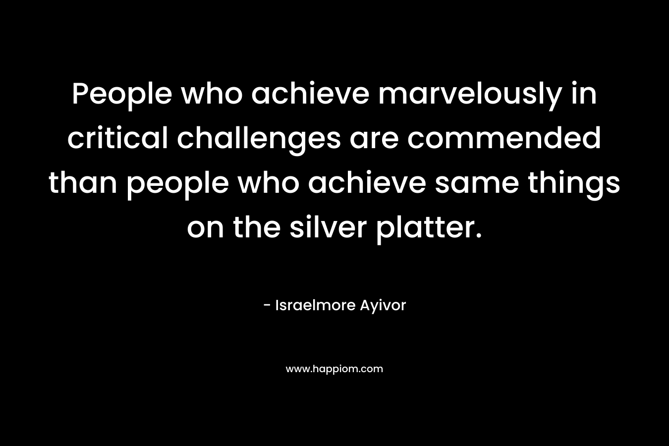 People who achieve marvelously in critical challenges are commended than people who achieve same things on the silver platter.