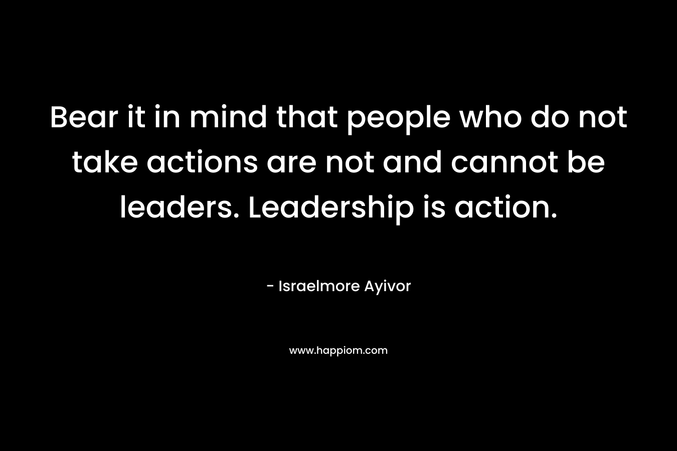Bear it in mind that people who do not take actions are not and cannot be leaders. Leadership is action.