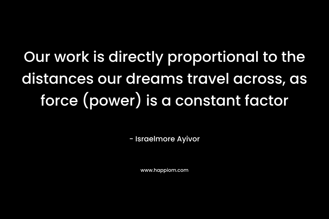 Our work is directly proportional to the distances our dreams travel across, as force (power) is a constant factor – Israelmore Ayivor