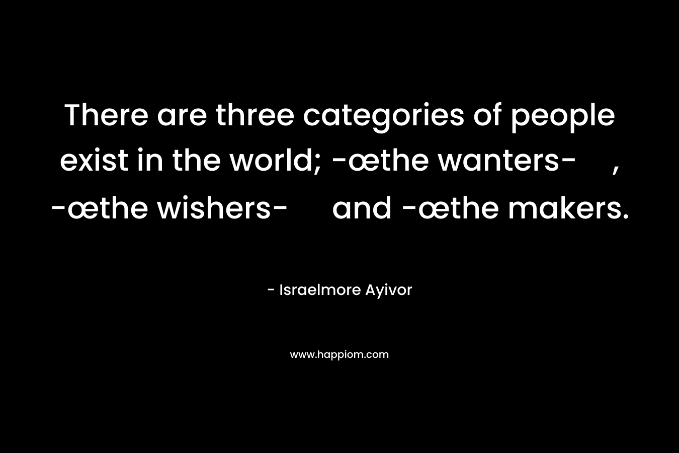 There are three categories of people exist in the world; -œthe wanters-, -œthe wishers- and -œthe makers. – Israelmore Ayivor