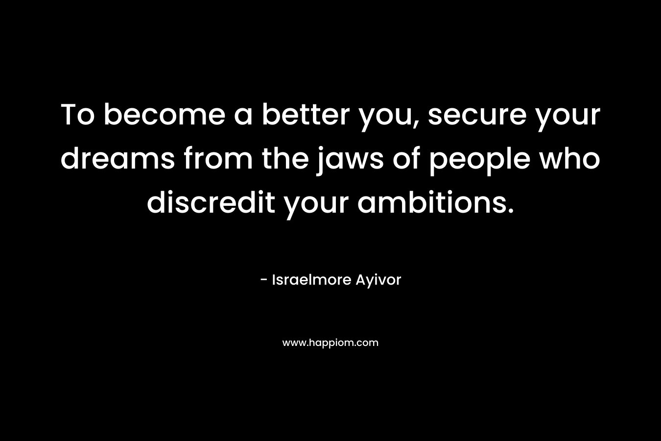 To become a better you, secure your dreams from the jaws of people who discredit your ambitions. – Israelmore Ayivor