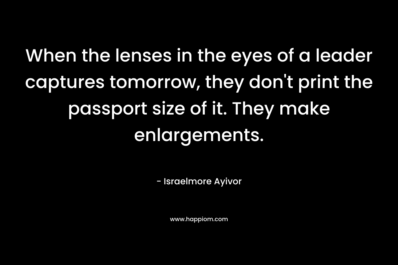 When the lenses in the eyes of a leader captures tomorrow, they don’t print the passport size of it. They make enlargements. – Israelmore Ayivor