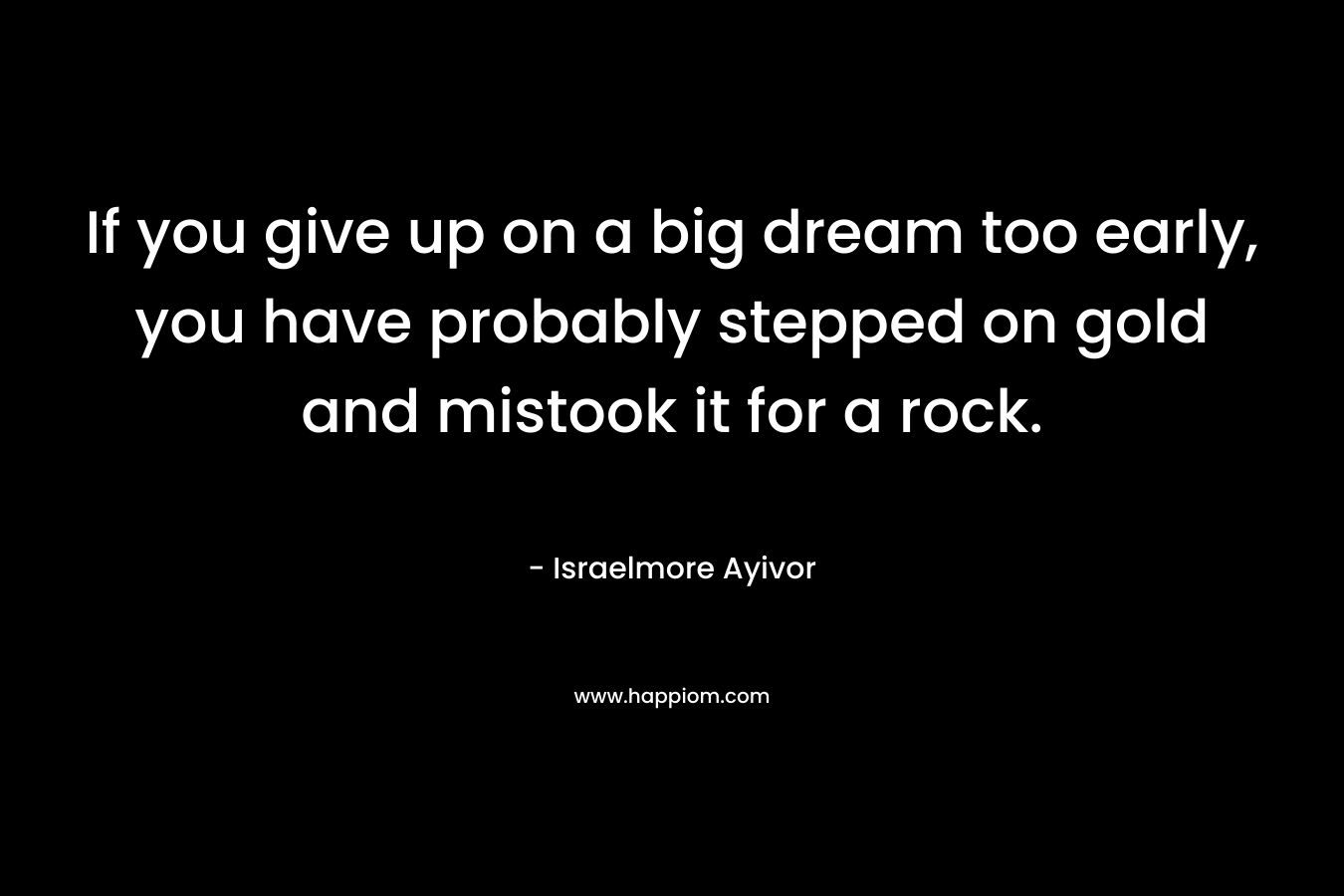 If you give up on a big dream too early, you have probably stepped on gold and mistook it for a rock.