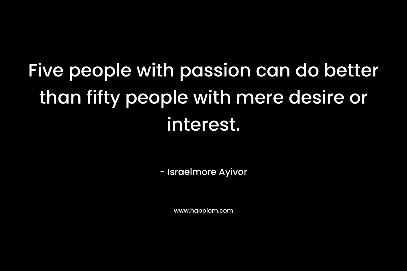 Five people with passion can do better than fifty people with mere desire or interest.