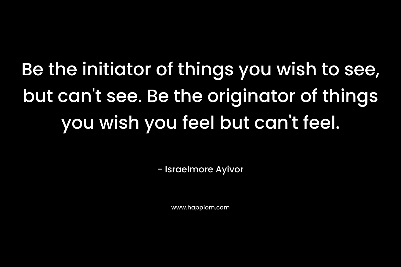 Be the initiator of things you wish to see, but can't see. Be the originator of things you wish you feel but can't feel.