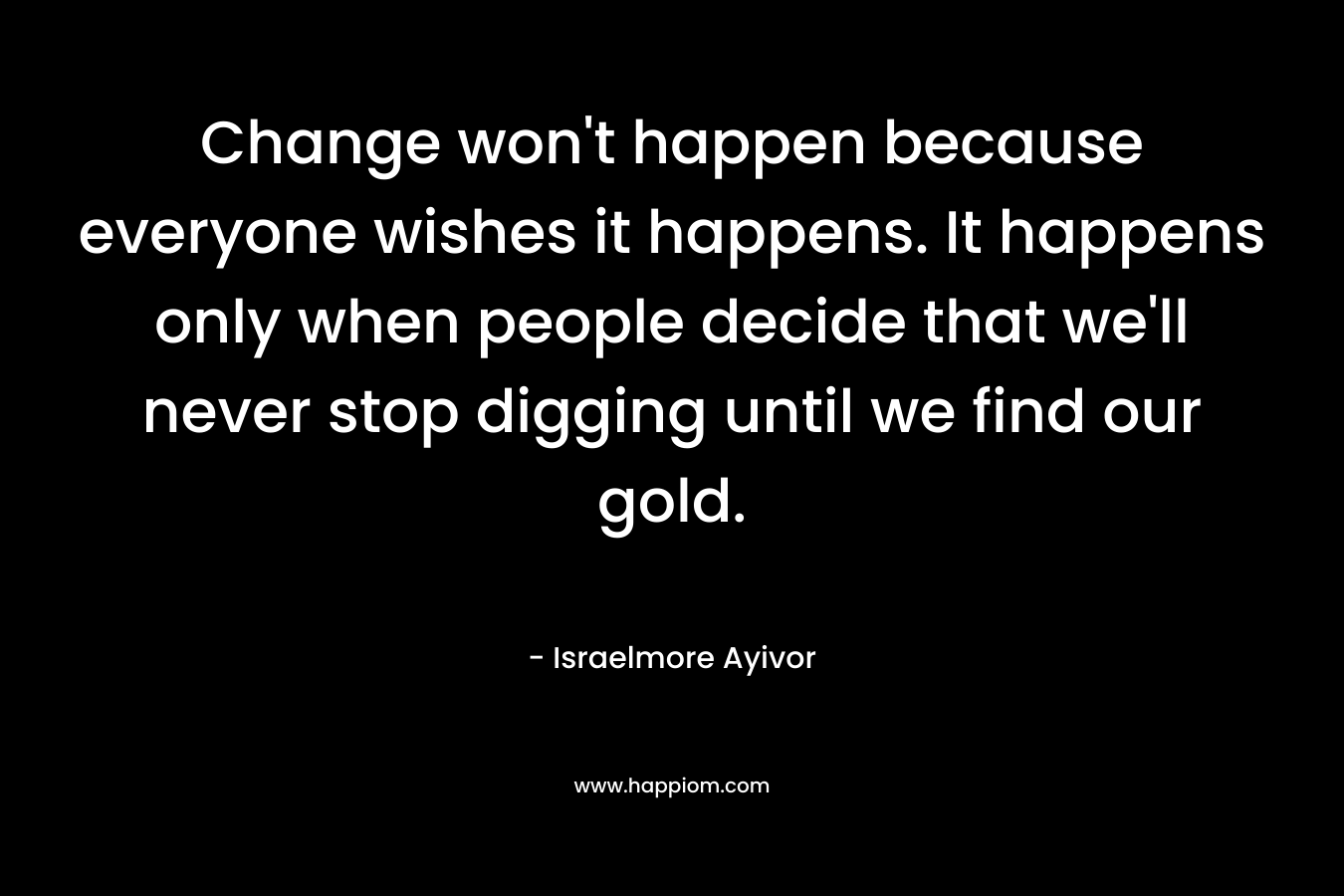 Change won't happen because everyone wishes it happens. It happens only when people decide that we'll never stop digging until we find our gold.