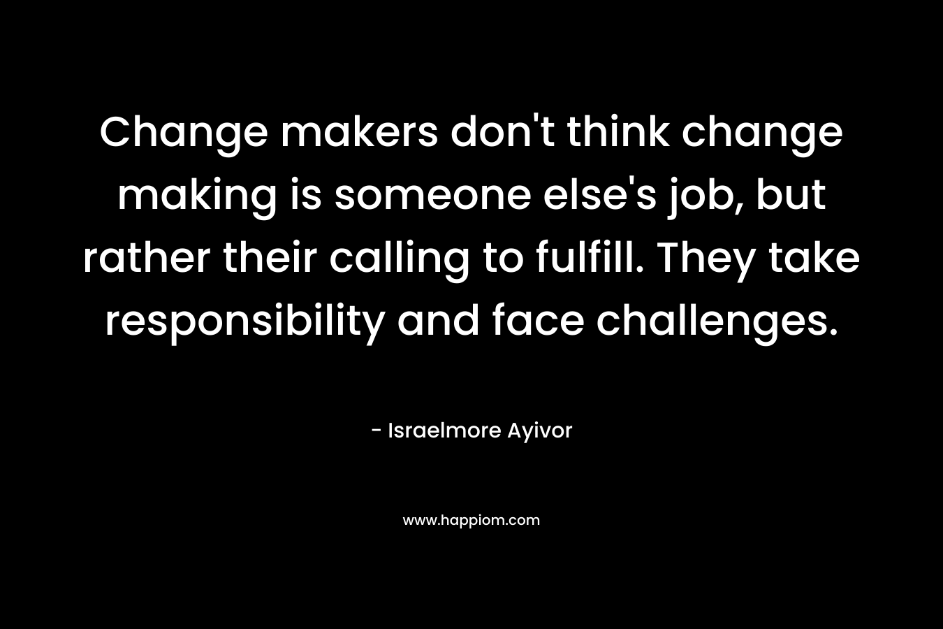 Change makers don't think change making is someone else's job, but rather their calling to fulfill. They take responsibility and face challenges.
