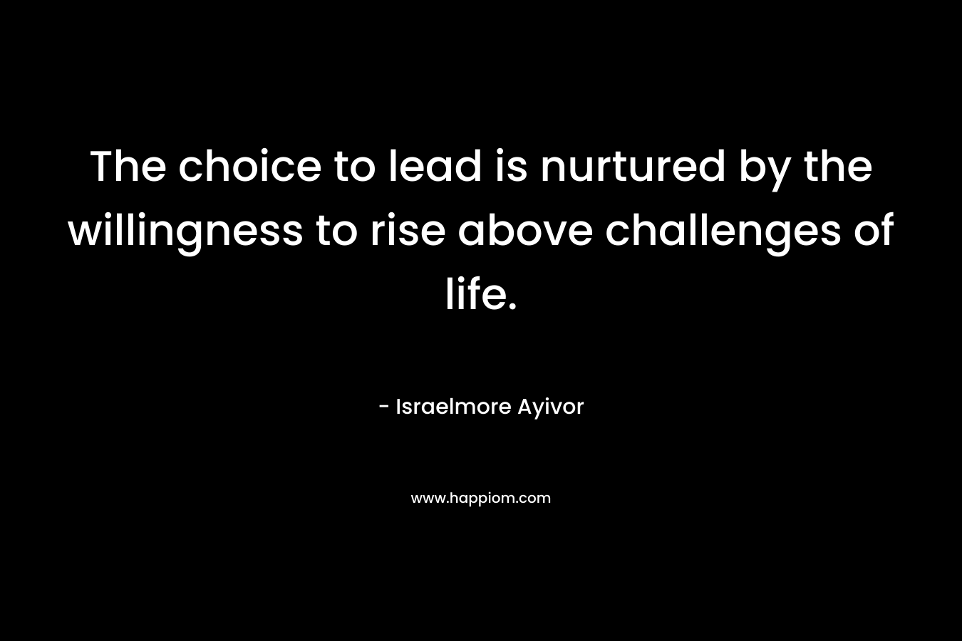 The choice to lead is nurtured by the willingness to rise above challenges of life. – Israelmore Ayivor
