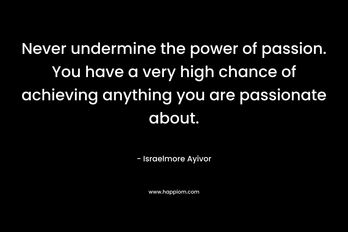 Never undermine the power of passion. You have a very high chance of achieving anything you are passionate about.