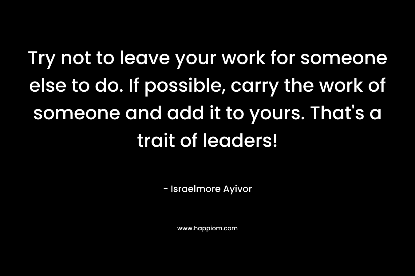 Try not to leave your work for someone else to do. If possible, carry the work of someone and add it to yours. That's a trait of leaders!