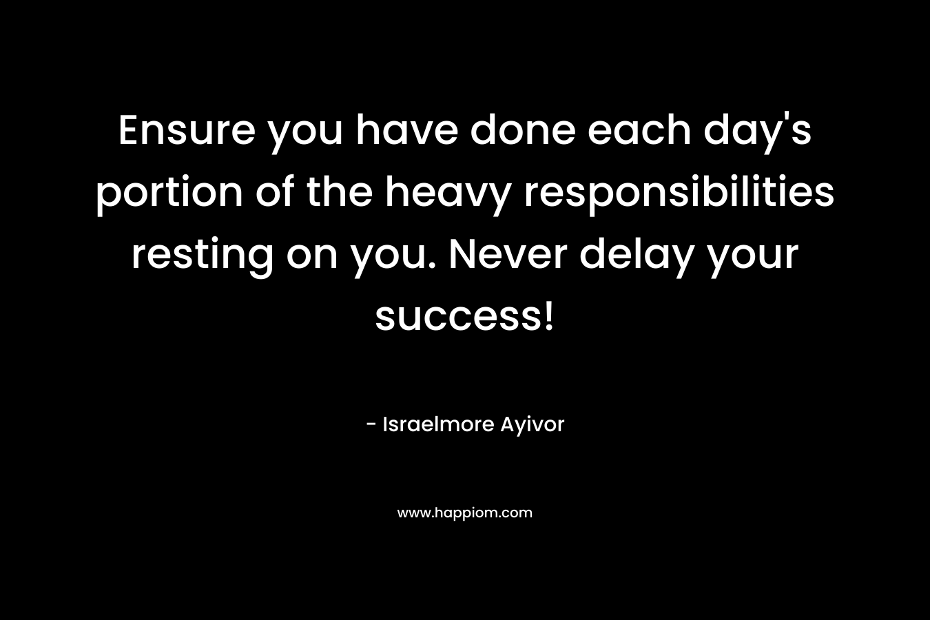 Ensure you have done each day’s portion of the heavy responsibilities resting on you. Never delay your success! – Israelmore Ayivor