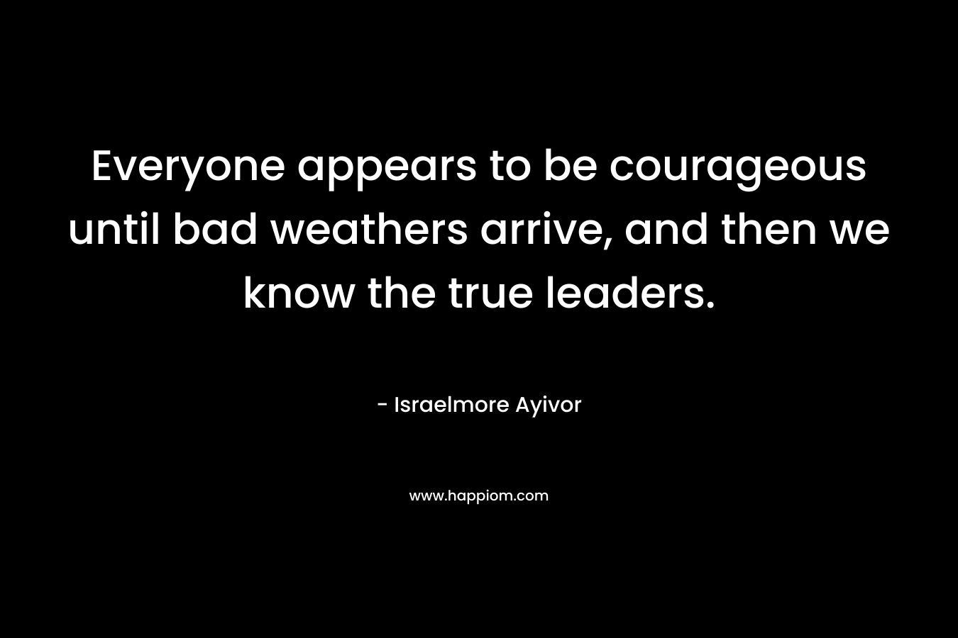 Everyone appears to be courageous until bad weathers arrive, and then we know the true leaders. – Israelmore Ayivor
