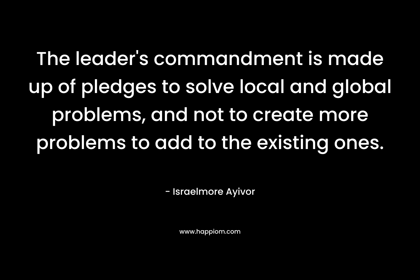 The leader’s commandment is made up of pledges to solve local and global problems, and not to create more problems to add to the existing ones. – Israelmore Ayivor