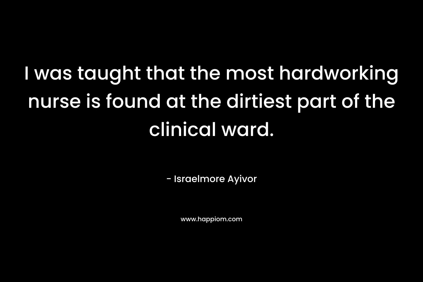 I was taught that the most hardworking nurse is found at the dirtiest part of the clinical ward. – Israelmore Ayivor