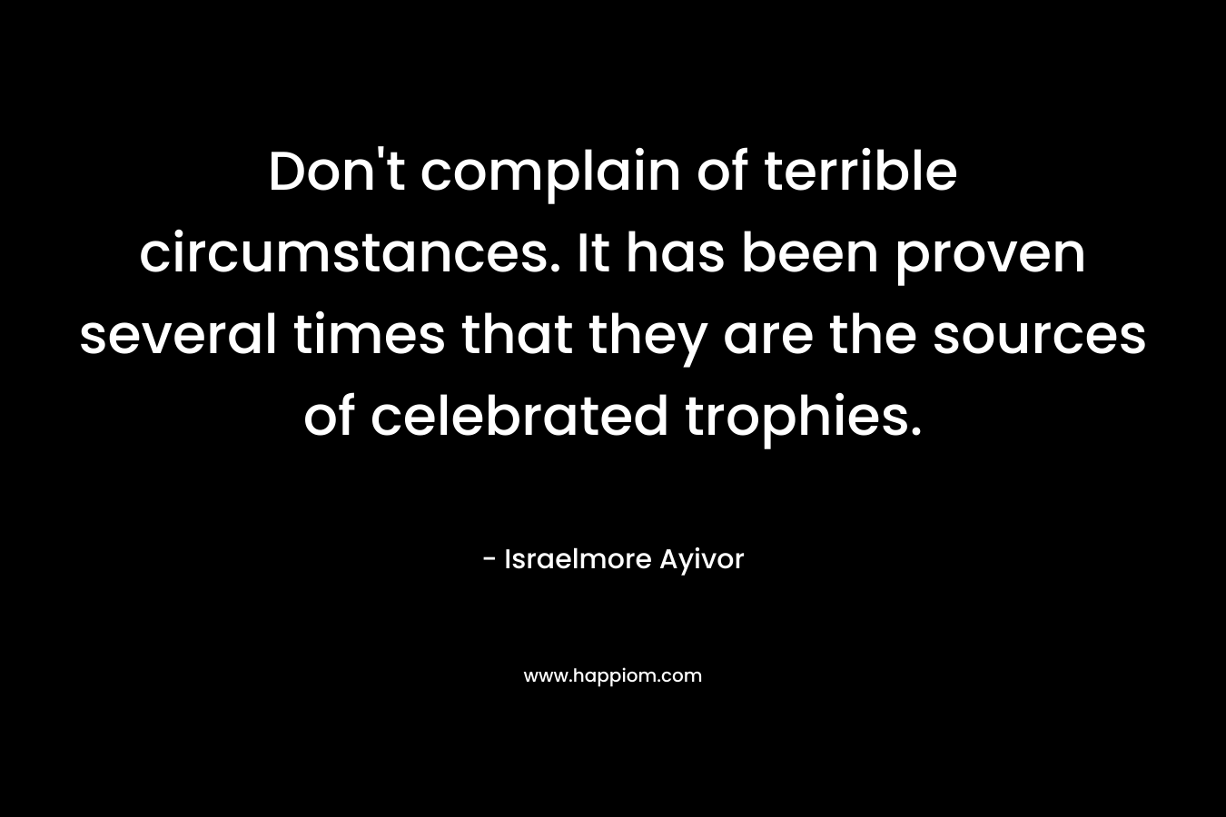 Don’t complain of terrible circumstances. It has been proven several times that they are the sources of celebrated trophies. – Israelmore Ayivor