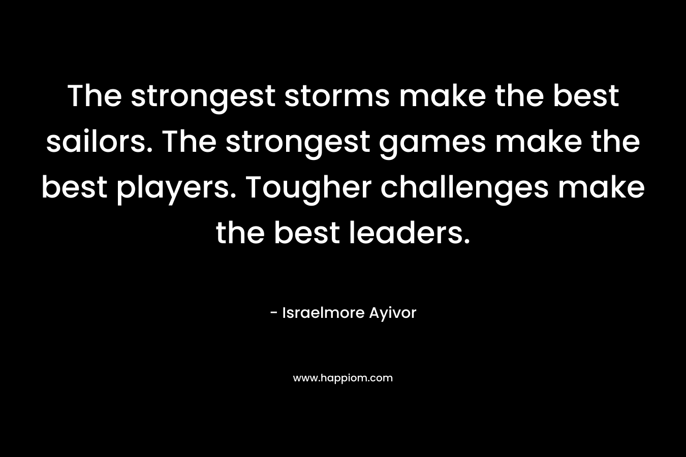 The strongest storms make the best sailors. The strongest games make the best players. Tougher challenges make the best leaders. – Israelmore Ayivor