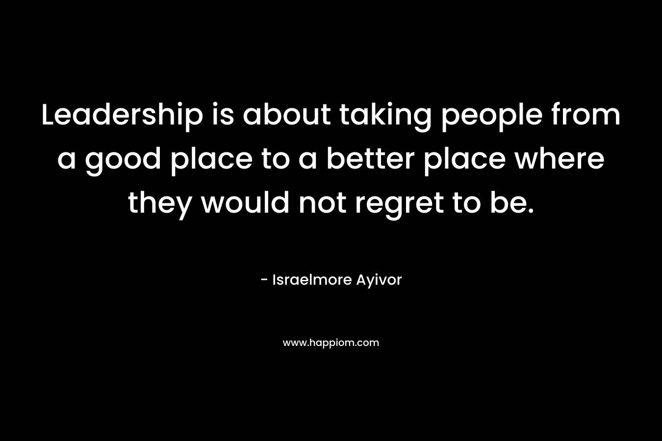 Leadership is about taking people from a good place to a better place where they would not regret to be.