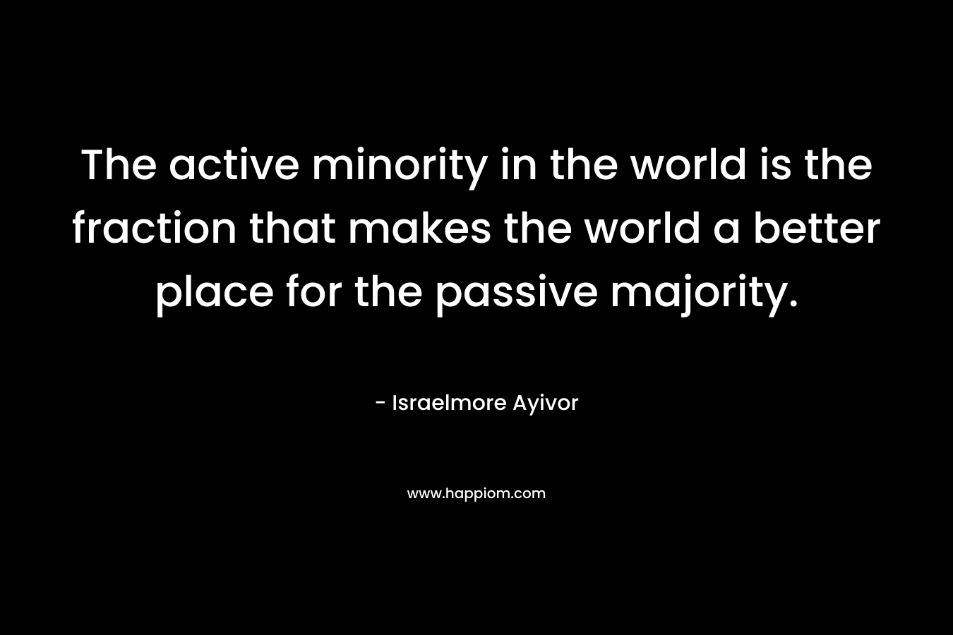 The active minority in the world is the fraction that makes the world a better place for the passive majority. – Israelmore Ayivor
