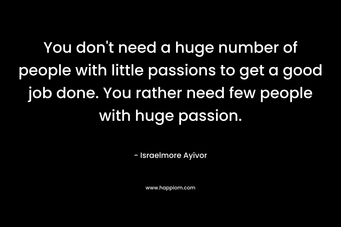 You don't need a huge number of people with little passions to get a good job done. You rather need few people with huge passion.
