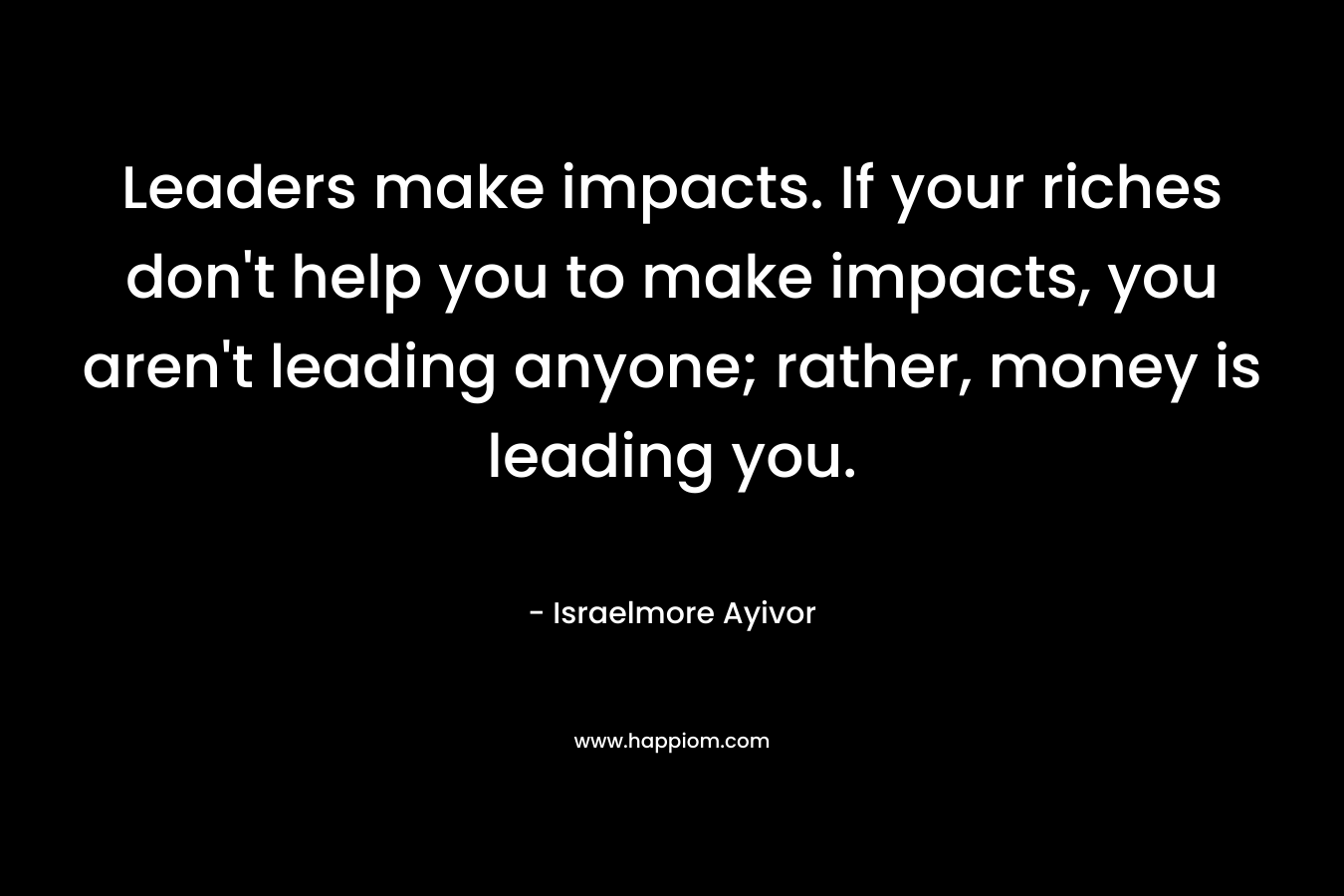 Leaders make impacts. If your riches don't help you to make impacts, you aren't leading anyone; rather, money is leading you.