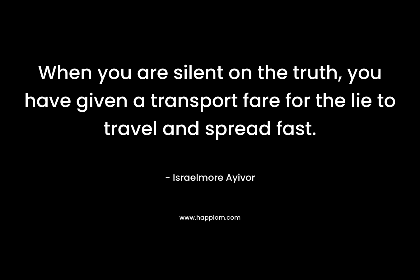 When you are silent on the truth, you have given a transport fare for the lie to travel and spread fast. – Israelmore Ayivor