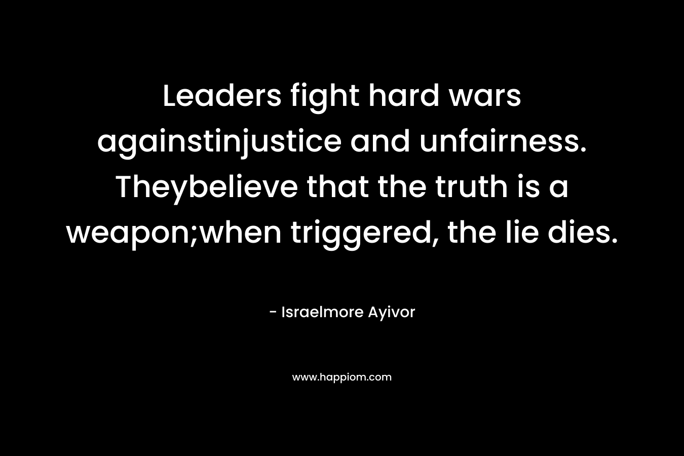 Leaders fight hard wars againstinjustice and unfairness. Theybelieve that the truth is a weapon;when triggered, the lie dies. – Israelmore Ayivor