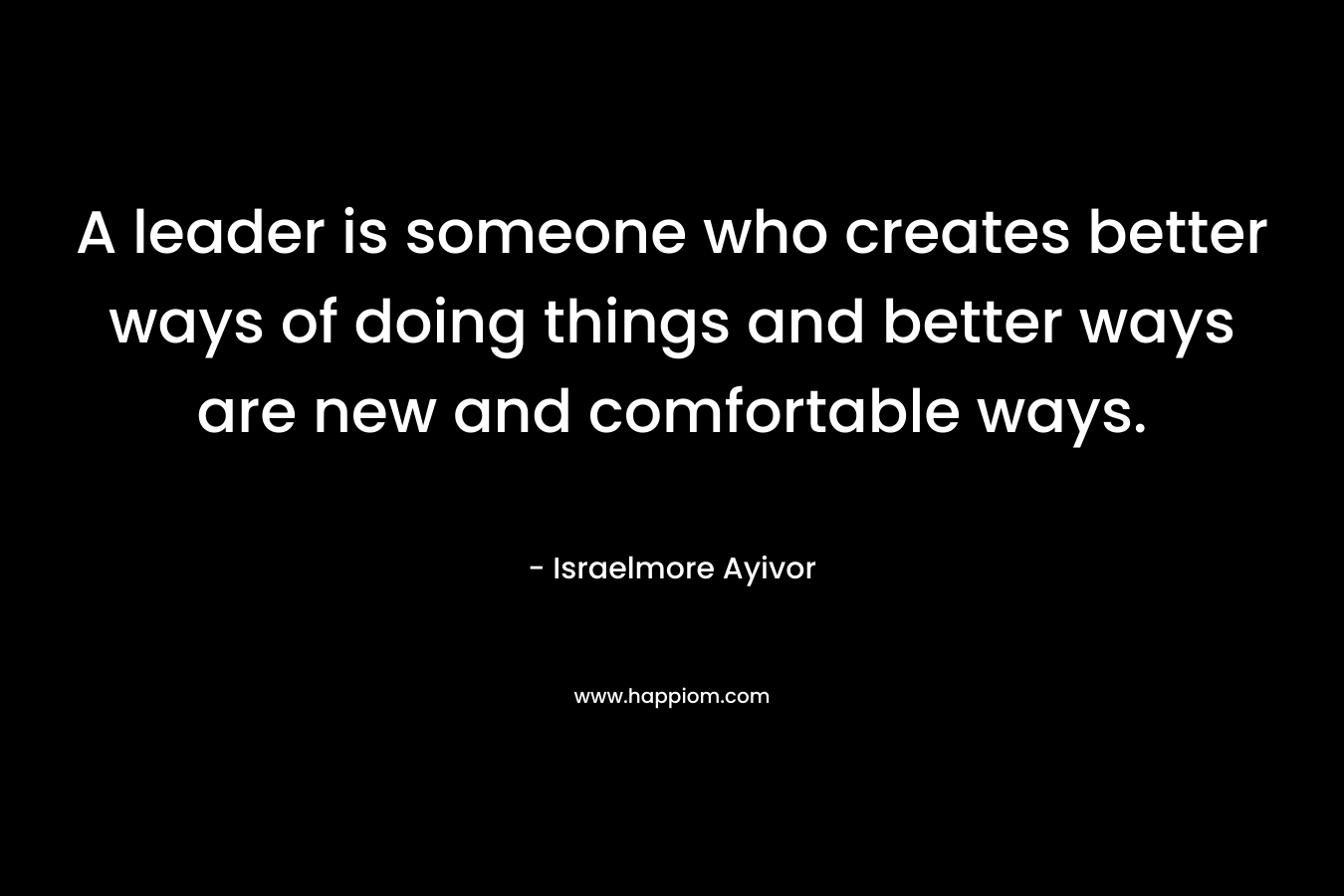 A leader is someone who creates better ways of doing things and better ways are new and comfortable ways.