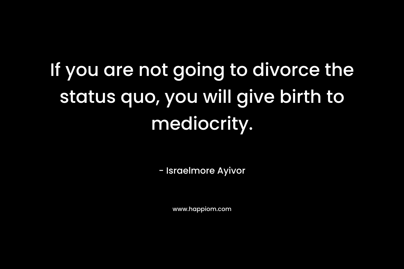 If you are not going to divorce the status quo, you will give birth to mediocrity.