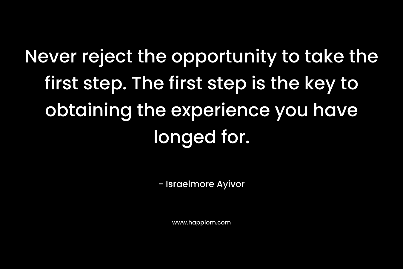 Never reject the opportunity to take the first step. The first step is the key to obtaining the experience you have longed for. – Israelmore Ayivor
