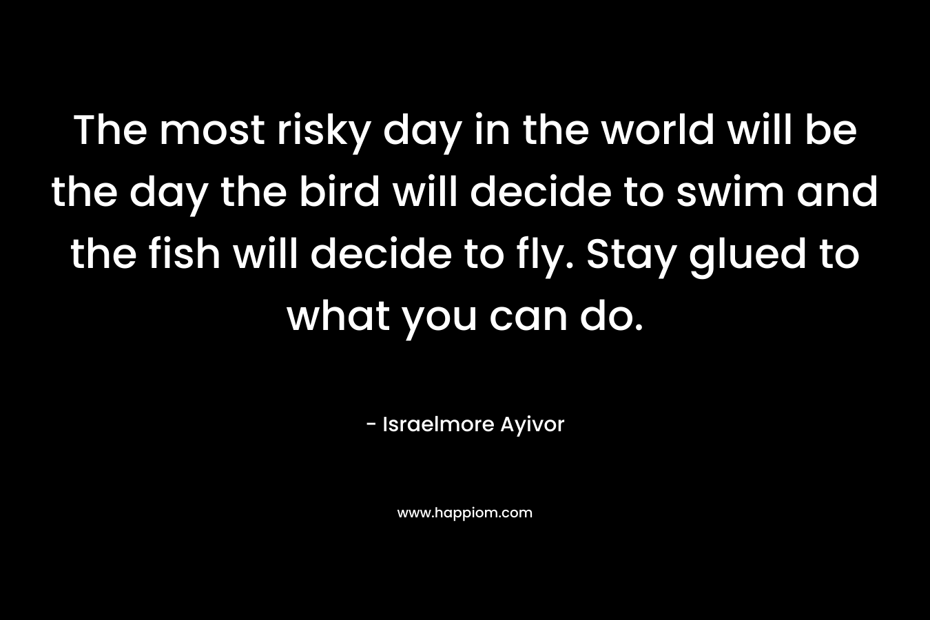 The most risky day in the world will be the day the bird will decide to swim and the fish will decide to fly. Stay glued to what you can do.